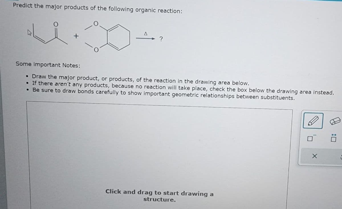 Predict the major products of the following organic reaction:
+
A
?
Some important Notes:
• Draw the major product, or products, of the reaction in the drawing area below.
●
If there aren't any products, because no reaction will take place, check the box below the drawing area instead.
• Be sure to draw bonds carefully to show important geometric relationships between substituents.
Click and drag to start drawing a
structure.
X
:0