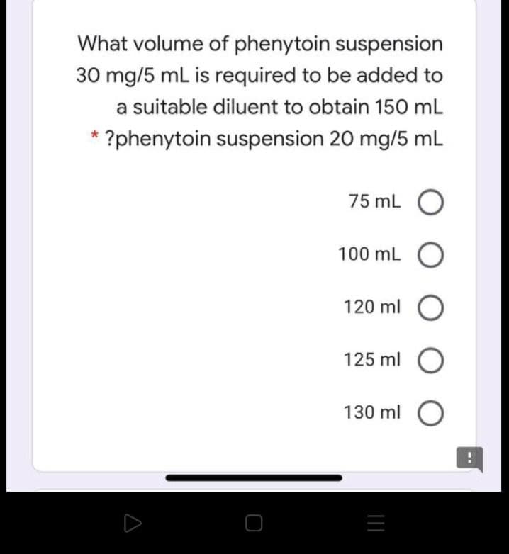 What volume of phenytoin suspension
30 mg/5 mL is required to be added to
a suitable diluent to obtain 150 mL
* ?phenytoin suspension 20 mg/5 mL
75 mL O
100 mL O
120 ml O
125 ml O
130 ml O
