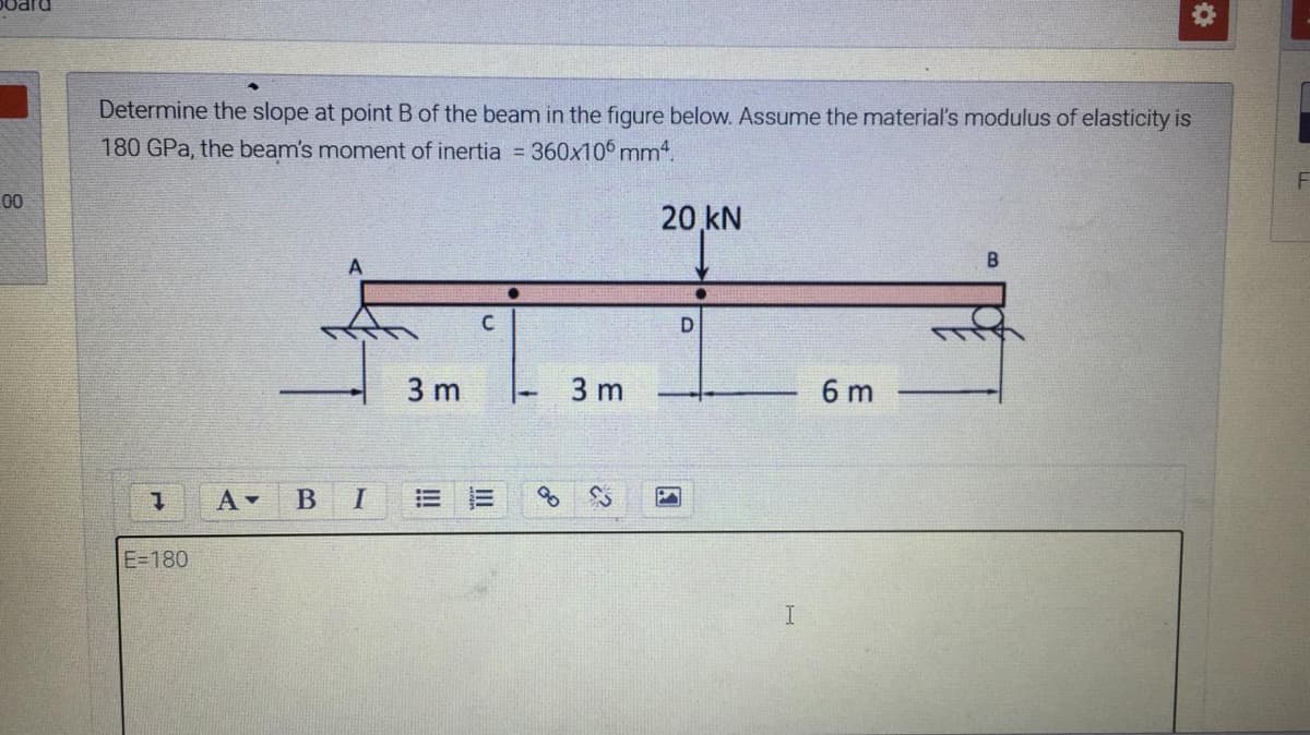 DIPO
Determine the slope at point B of the beam in the figure below. Assume the material's modulus of elasticity is
180 GPa, the beam's moment of inertia 360x10 mm4.
00
20 kN
D
3 m
3 m
6 m
A -
I
E=180
II
!!
