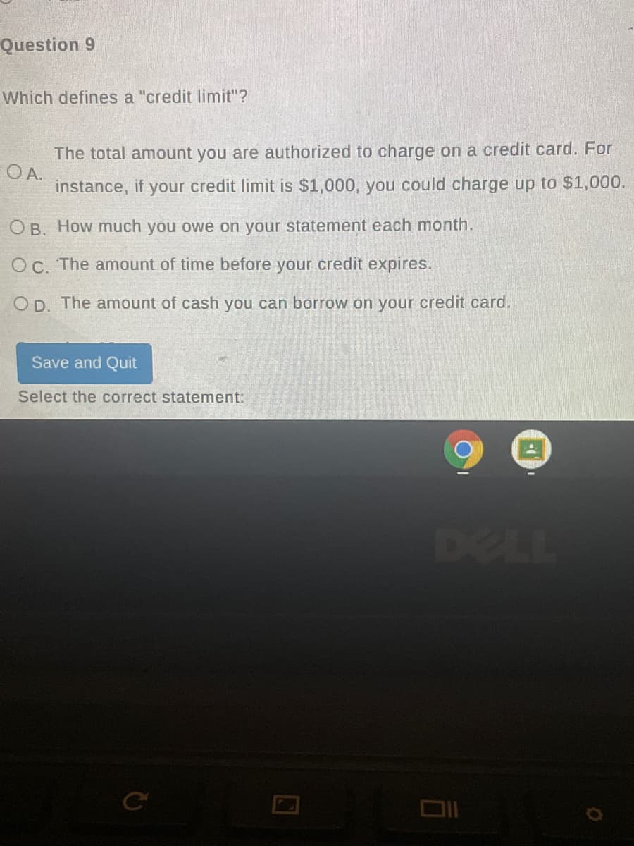Question 9
Which defines a "credit limit"?
The total amount you are authorized to charge on a credit card. For
O A.
instance, if your credit limit is $1,000, you could charge up to $1,000.
O B. How much you owe on your statement each month.
Oc. The amount of time before your credit expires.
O D. The amount of cash you can borrow on your credit card.
Save and Quit
Select the correct statement:
DELL
