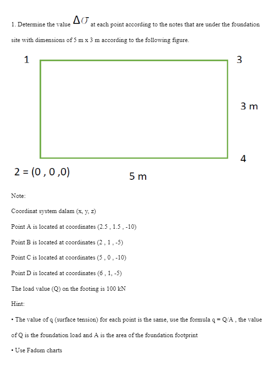 2 = (0,0,0)
1. Determine the value
site with dimensions of 5 m x 3 m according to the following figure.
1
Note:
ΔΕ,
Hint:
at each point according to the notes that are under the foundation
Coordinat system dalam (x, y, z)
Point A is located at coordinates (2.5, 1.5, -10)
Point B is located at coordinates (2, 1,-5)
Point C is located at coordinates (5, 0, -10)
Point D is located at coordinates (6, 1,-5)
The load value (Q) on the footing is 100 kN
• Use Fadum charts
5m
3
3 m
4
• The value of q (surface tension) for each point is the same, use the formula q = Q/A, the value
of Q is the foundation load and A is the area of the foundation footprint