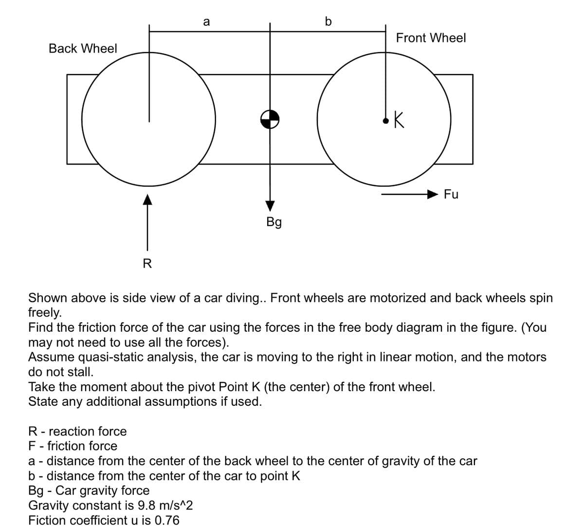 Back Wheel
R
a
Bg
b
Front Wheel
K
Fu
Shown above is side view of a car diving.. Front wheels are motorized and back wheels spin
freely.
Find the friction force of the car using the forces in the free body diagram in the figure. (You
may not need to use all the forces).
Assume quasi-static analysis, the car is moving to the right in linear motion, and the motors
do not stall.
Take the moment about the pivot Point K (the center) of the front wheel.
State any additional assumptions if used.
R- reaction force
F - friction force
a - distance from the center of the back wheel to the center of gravity of the car
b- distance from the center of the car to point K
Bg - Car gravity force
Gravity constant is 9.8 m/s^2
Fiction coefficient u is 0.76