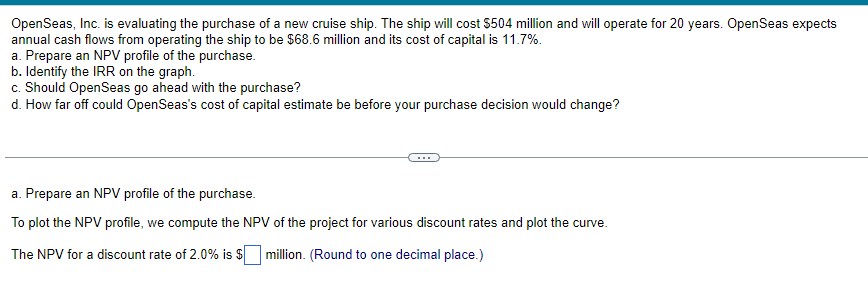 OpenSeas, Inc. is evaluating the purchase of a new cruise ship. The ship will cost $504 million and will operate for 20 years. Open Seas expects
annual cash flows from operating the ship to be $68.6 million and its cost of capital is 11.7%.
a. Prepare an NPV profile of the purchase.
b. Identify the IRR on the graph.
c. Should OpenSeas go ahead with the purchase?
d. How far off could OpenSeas's cost of capital estimate be before your purchase decision would change?
a. Prepare an NPV profile of the purchase.
To plot the NPV profile, we compute the NPV of the project for various discount rates and plot the curve.
The NPV for a discount rate of 2.0% is $ million. (Round to one decimal place.)