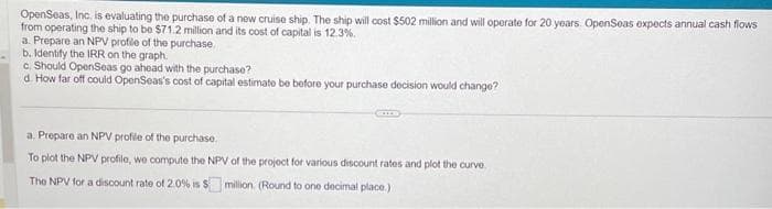 OpenSeas, Inc. is evaluating the purchase of a new cruise ship. The ship will cost $502 million and will operate for 20 years. OpenSeas expects annual cash flows
from operating the ship to be $71.2 million and its cost of capital is 12.3%.
a. Prepare an NPV profile of the purchase.
b. Identify the IRR on the graph.
c. Should OpenSeas go ahead with the purchase?
d. How far off could OpenSeas's cost of capital estimate be before your purchase decision would change?
a. Prepare an NPV profile of the purchase.
To plot the NPV profile, we compute the NPV of the project for various discount rates and plot the curve
The NPV for a discount rate of 2.0% is $ million (Round to one decimal place.)