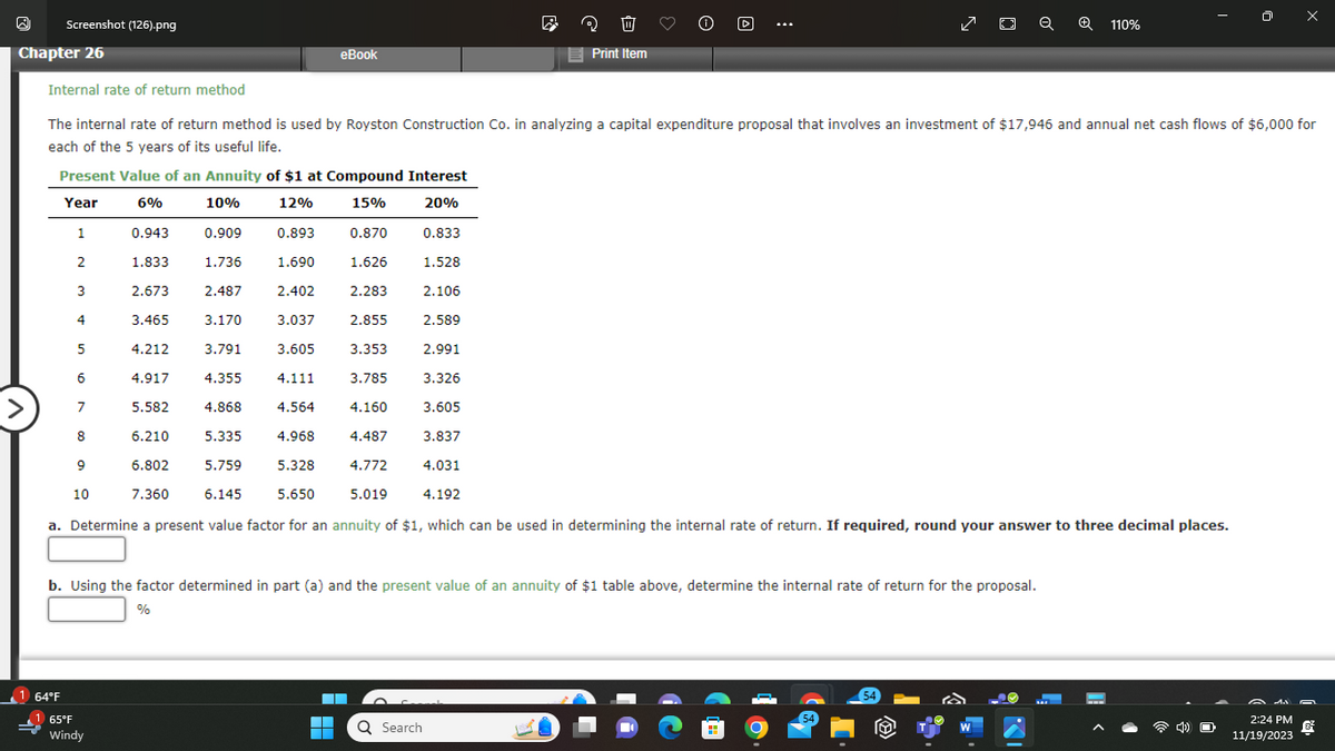 W
Screenshot (126).png
Chapter 26
Present Value of an Annuity of $1 at Compound Interest
Year
6%
10%
12%
15%
20%
1
2
3
4
1 64°F
Internal rate of return method
The internal rate of return method is used by Royston Construction Co. in analyzing a capital expenditure proposal that involves an investment of $17,946 and annual net cash flows of $6,000 for
each of the 5 years of its useful life.
5
6
7
8
9
10
0.943
65°F
Windy
eBook
0.909
1.736
2.487
3.170
3.791
4.355
0.893
1.690
2.402
3.037
3.605
4.111 3.785
4.868 4.564 4.160
4.968
4.487
4.772
5.019
5.328
5.650
1.833
2.673
3.465
4.212
4.917
5.582
5.335
6.210
6.802
5.759
6.145
7.360
a. Determine a present value factor for an annuity of $1, which can be used in determining the internal rate of return. If required, round your answer to three decimal places.
0.870
1.626
2.283
2.855
▬
▬▬
■
3.353
0.833
1.528
2.106
Q Search
2
2.589
b. Using the factor determined in part (a) and the present value of an annuity of $1 table above, determine the internal rate of return for the proposal.
%
3 1
Print Item
2.991
3.326
3.605
3.837
4.031
4.192
ZOQ
54
54
a
✪ 110%
W
CO
4) O
A da
2:24 PM
€
11/19/2023