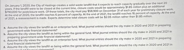 On January 1, 2020, the City of Hastings creates a solid waste landfill that it expects to reach capacity gradually over the next 20
years. If the landfill were to be closed at the current time, closure costs would be approximately $1.85 million plus an additional
$790,000 for postclosure work. Of these totals, the city must pay $58,900 on December 31 of each year for preliminary closure work.
At the end of 2020, the landfill reaches 6 percent of capacity. At the end of 2021, the landfill reaches 16 percent of capacity. At the end
of 2021, a reassessment is made. Experts determine total closure costs will be $2.05 million rather than $1.85 million.
a. Assume the city views the landfill as an enterprise fund. What journal entries should the city make in 2020 and 2021 in preparing
government-wide financial statements?
b. Assume the city views the landfill as being within the general fund. What journal entries should the city make in 2020 and 2021 in
preparing government-wide financial statements?
c. Assume the city views the landfill as an enterprise fund. What journal entries should the city make in 2020 and 2021 in preparing
fund financial statements?
d. Assume the city views the landfill as being within the general fund. What journal entries should the city make in 2020 and 2021 in
fund financial statements?