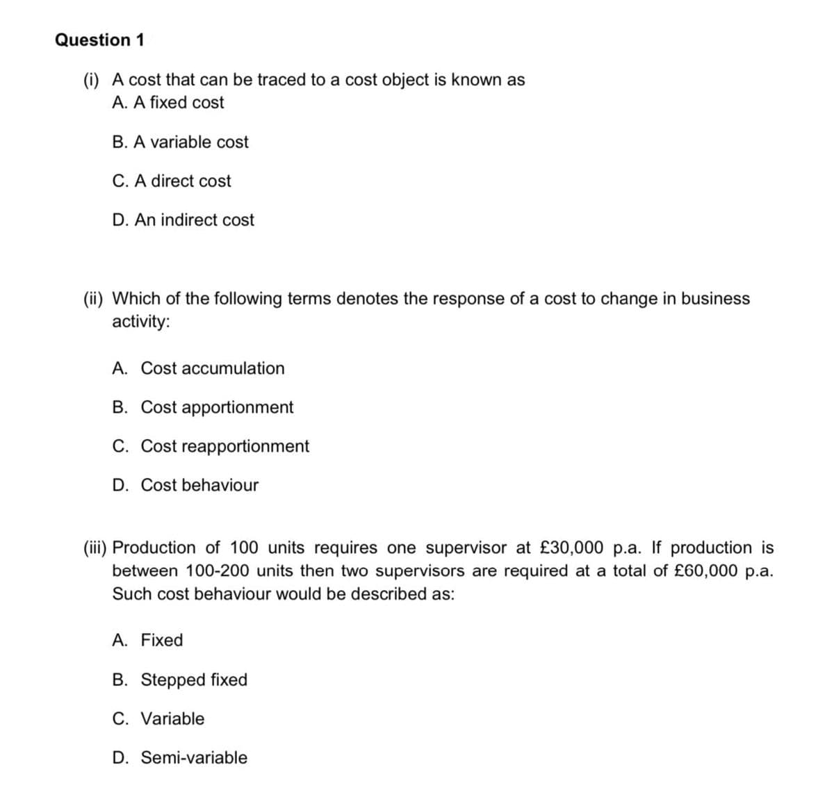Question 1
(i) A cost that can be traced to a cost object is known as
A. A fixed cost
B. A variable cost
C. A direct cost
D. An indirect cost
(ii) Which of the following terms denotes the response of a cost to change in business
activity:
A. Cost accumulation
B. Cost apportionment
C. Cost reapportionment
D. Cost behaviour
(iii) Production of 100 units requires one supervisor at £30,000 p.a. If production is
between 100-200 units then two supervisors are required at a total of £60,000 p.a.
Such cost behaviour would be described as:
A. Fixed
B. Stepped fixed
C. Variable
D. Semi-variable
