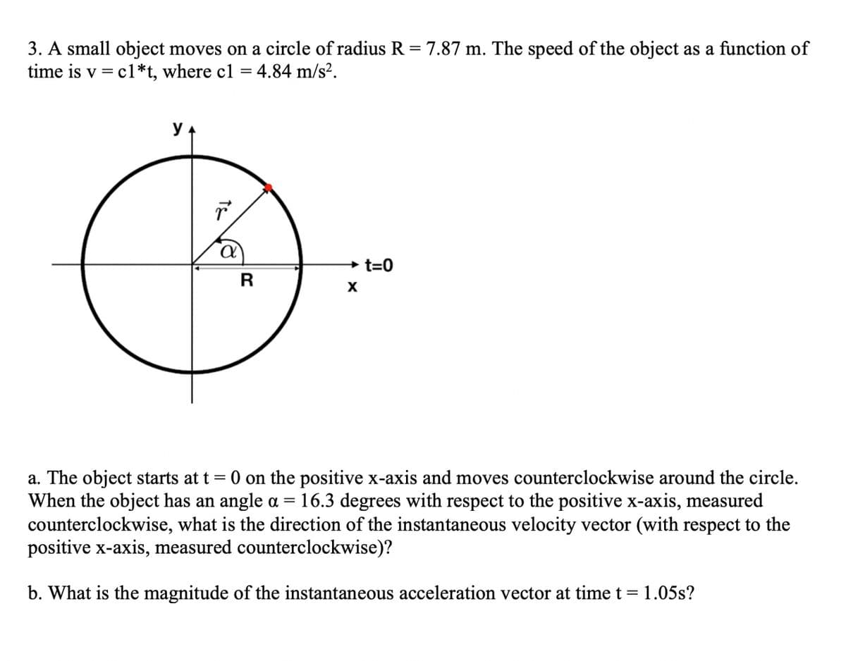3. A small object moves on a circle of radius R = 7.87 m. The speed of the object as a function of
time is v = c1*t, where c1 = 4.84 m/s².
%3D
→ t=0
R
a. The object starts at t = 0 on the positive x-axis and moves counterclockwise around the circle.
When the object has an angle a =
counterclockwise, what is the direction of the instantaneous velocity vector (with respect to the
positive x-axis, measured counterclockwise)?
16.3 degrees with respect to the positive x-axis, measured
b. What is the magnitude of the instantaneous acceleration vector at timet= 1.05s?
