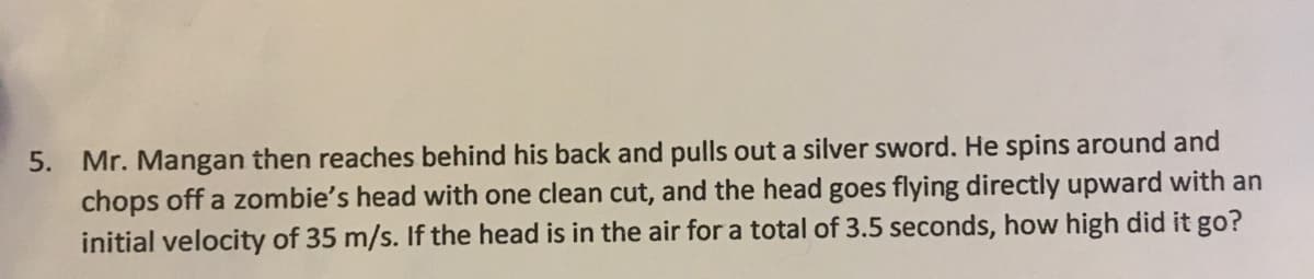 Mr. Mangan then reaches behind his back and pulls out a silver sword. He spins around and
chops off a zombie's head with one clean cut, and the head goes flying directly upward with an
initial velocity of 35 m/s. If the head is in the air for a total of 3.5 seconds, how high did it go?
5.

