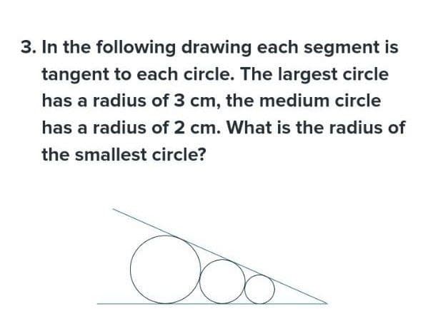 3. In the following drawing each segment is
tangent to each circle. The largest circle
has a radius of 3 cm, the medium circle
has a radius of 2 cm. What is the radius of
the smallest circle?