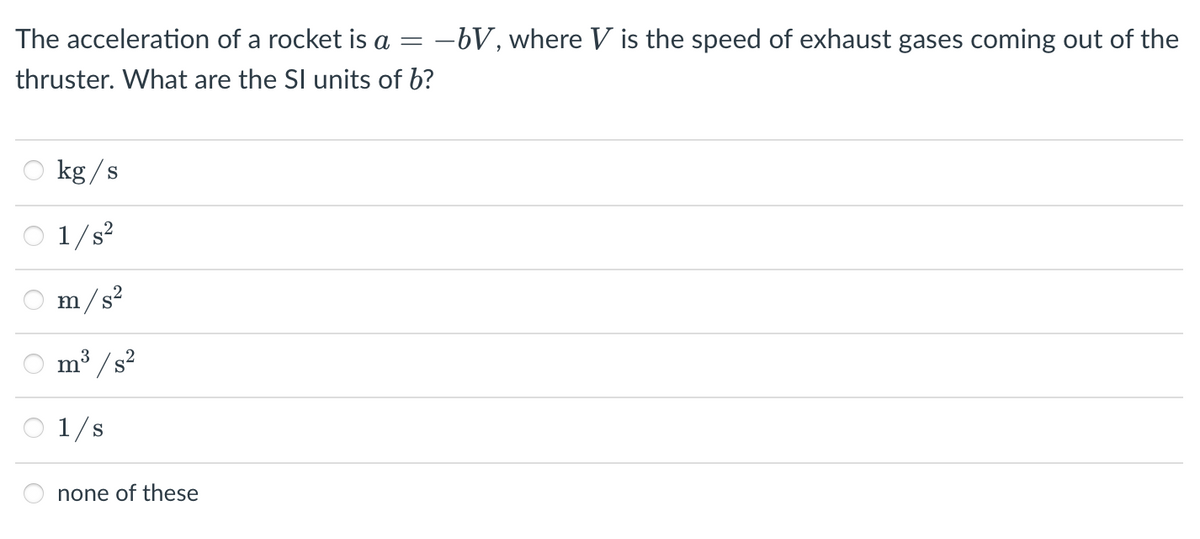 The acceleration of a rocket is a
-bV, where V is the speed of exhaust gases coming out of the
thruster. What are the SI units of b?
kg /s
1/s?
m/s?
3
m
/s²
1/s
none of these
