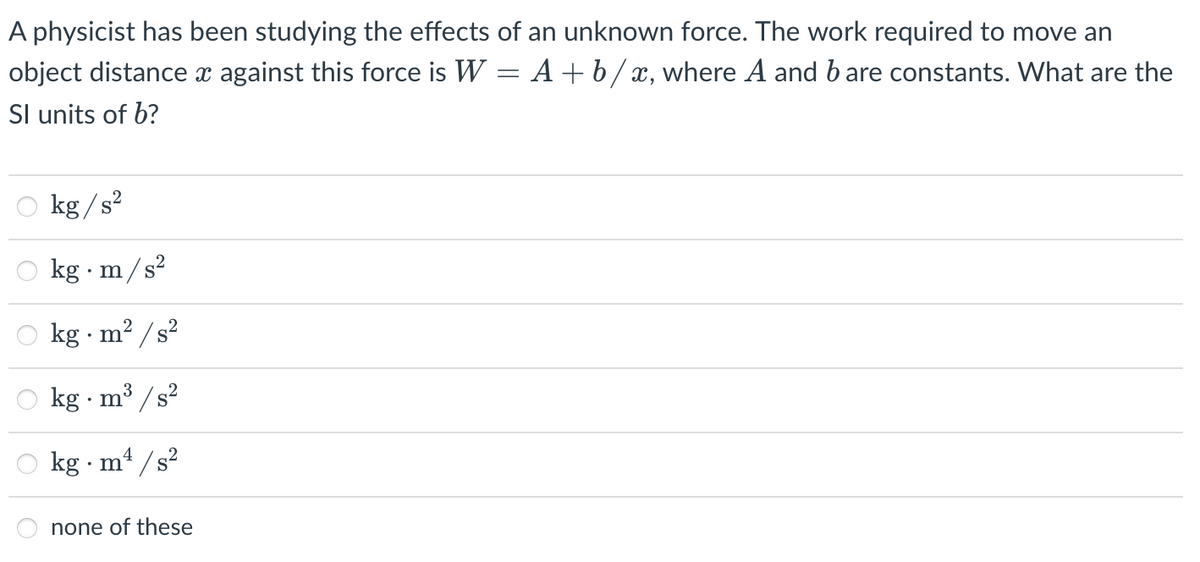 A physicist has been studying the effects of an unknown force. The work required to move an
object distance x against this force is W = A +b/x, where A and b are constants. What are the
Sl units of b?
O kg/s?
kg · m/s?
kg · m? /s?
kg · m³ / s?
kg m4 /s?
none of these
