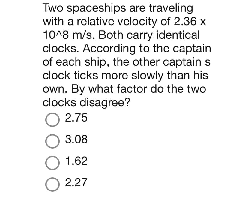 Two spaceships are traveling
with a relative velocity of 2.36 x
10^8 m/s. Both carry identical
clocks. According to the captain
of each ship, the other captain s
clock ticks more slowly than his
own. By what factor do the two
clocks disagree?
O 2.75
O 3.08
O 1.62
O 2.27