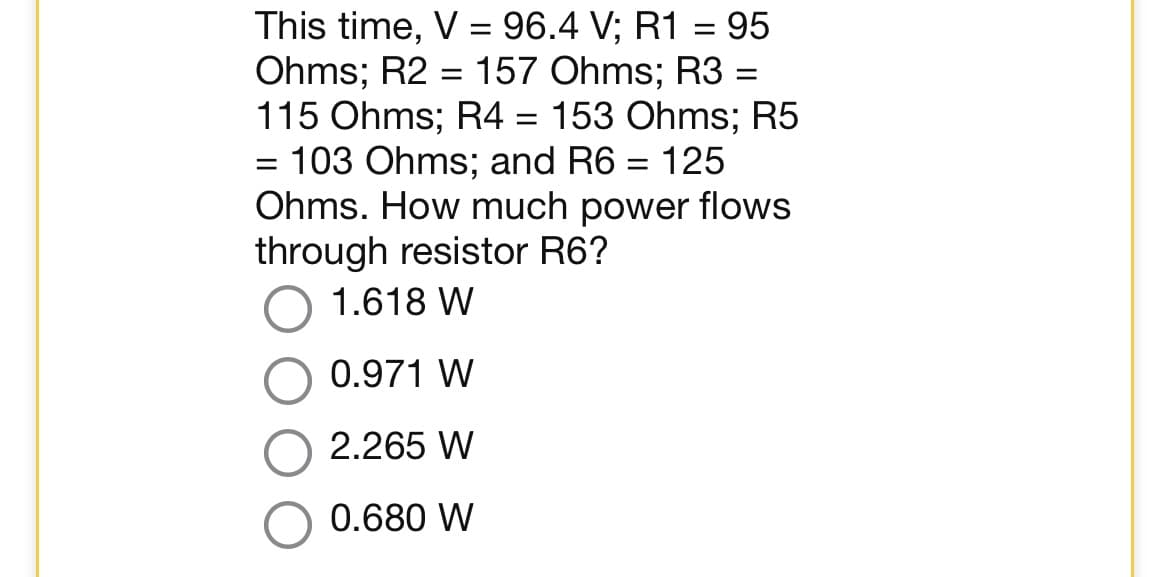 This time, V = 96.4 V; R1 = 95
Ohms; R2 = 157 Ohms; R3 =
115 Ohms; R4 = 153 Ohms; R5
= 103 Ohms; and R6 = 125
Ohms. How much power flows
through resistor R6?
1.618 W
0.971 W
2.265 W
0.680 W