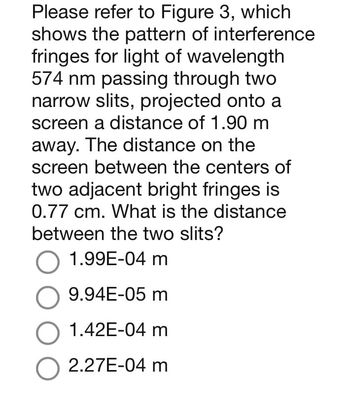 Please refer to Figure 3, which
shows the pattern of interference
fringes for light of wavelength
574 nm passing through two
narrow slits, projected onto a
screen a distance of 1.90 m
away. The distance on the
screen between the centers of
two adjacent bright fringes is
0.77 cm. What is the distance
between the two slits?
O 1.99E-04 m
O 9.94E-05 m
O 1.42E-04 m
O 2.27E-04 m