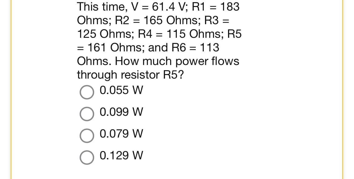 This time, V = 61.4 V; R1 = 183
Ohms; R2 = 165 Ohms; R3 =
125 Ohms; R4 = 115 Ohms; R5
= 161 Ohms; and R6 = 113
Ohms. How much power flows
through resistor R5?
0.055 W
0.099 W
0.079 W
0.129 W
