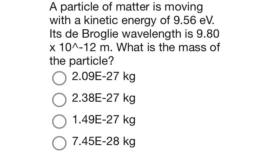 A particle of matter is moving
with a kinetic energy of 9.56 eV.
Its de Broglie wavelength is 9.80
x 10^-12 m. What is the mass of
the particle?
O 2.09E-27 kg
O 2.38E-27 kg
O 1.49E-27 kg
O 7.45E-28 kg