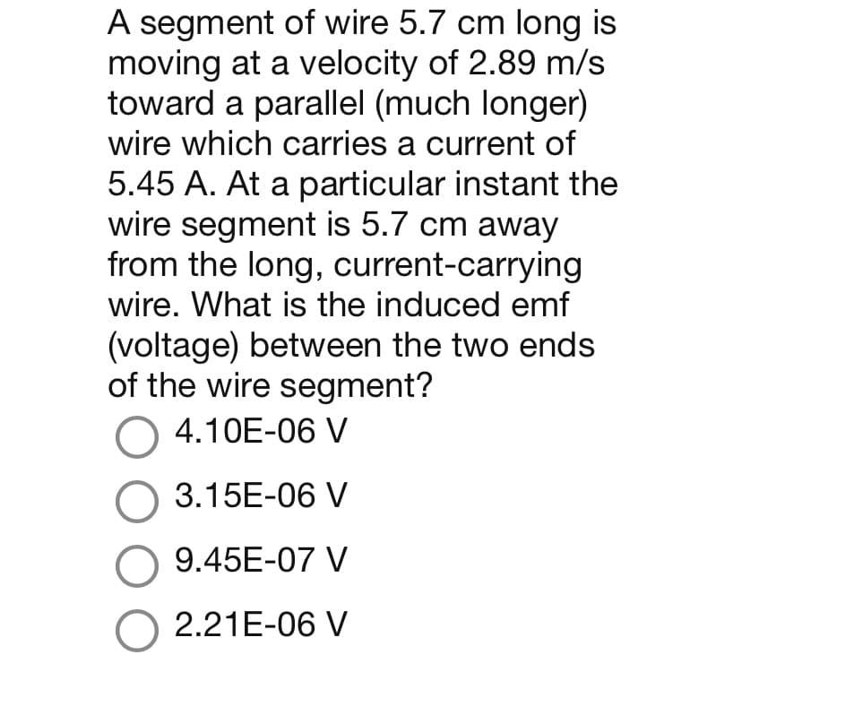 A segment of wire 5.7 cm long is
moving at a velocity of 2.89 m/s
toward a parallel (much longer)
wire which carries a current of
5.45 A. At a particular instant the
wire segment is 5.7 cm away
from the long, current-carrying
wire. What is the induced emf
(voltage) between the two ends
of the wire segment?
O 4.10E-06 V
O 3.15E-06 V
O 9.45E-07 V
O 2.21E-06 V