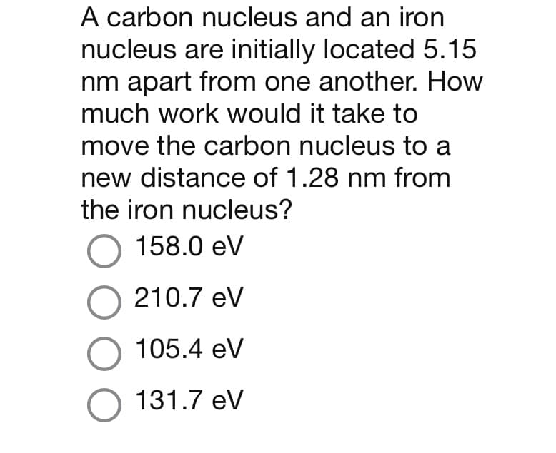 A carbon nucleus and an iron
nucleus are initially located 5.15
nm apart from one another. How
much work would it take to
move the carbon nucleus to a
new distance of 1.28 nm from
the iron nucleus?
O 158.0 eV
O 210.7 eV
O 105.4 eV
O 131.7 eV