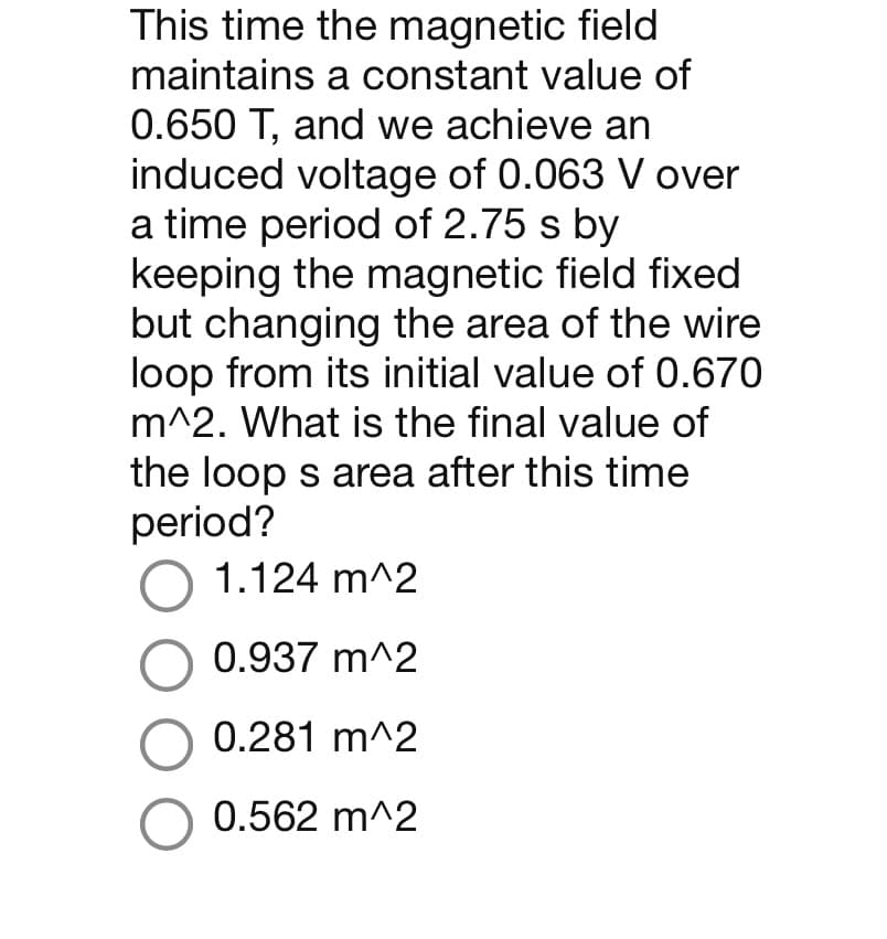 This time the magnetic field
maintains a constant value of
0.650 T, and we achieve an
induced voltage of 0.063 V over
a time period of 2.75 s by
keeping the magnetic field fixed
but changing the area of the wire
loop from its initial value of 0.670
m^2. What is the final value of
the loop s area after this time
period?
O 1.124 m^2
O 0.937 m^2
O 0.281 m^2
O 0.562 m^2