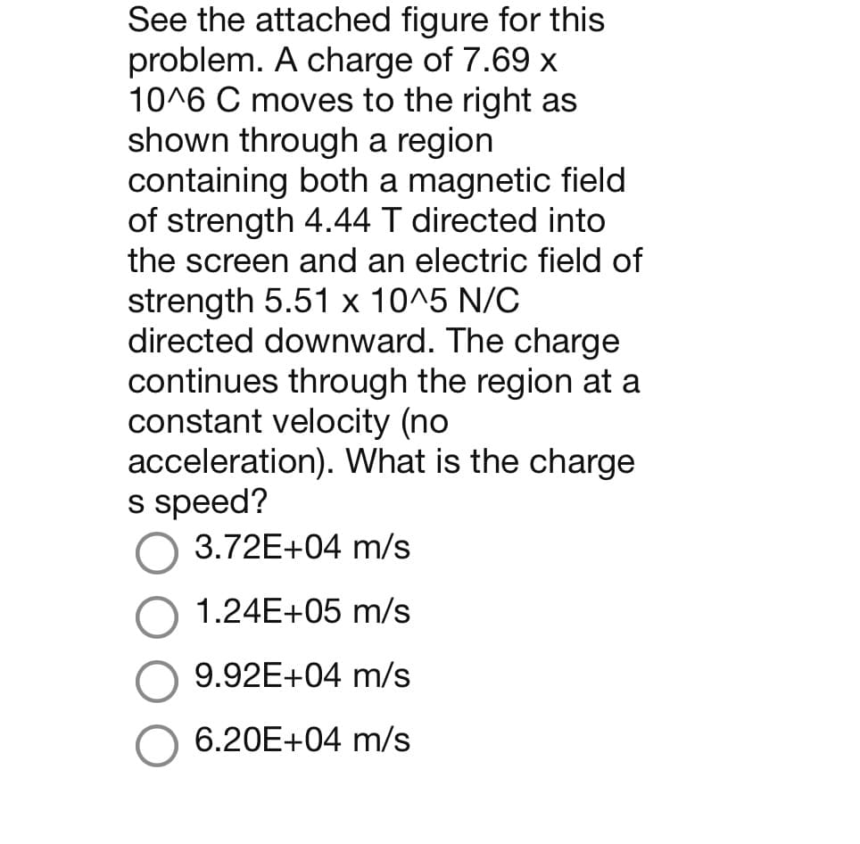 See the attached figure for this
problem. A charge of 7.69 x
10^6 C moves to the right as
shown through a region
containing both a magnetic field
of strength 4.44 T directed into
the screen and an electric field of
strength 5.51 x 10^5 N/C
directed downward. The charge
continues through the region at a
constant velocity (no
acceleration). What is the charge
s speed?
3.72E+04 m/s
1.24E+05 m/s
9.92E+04 m/s
6.20E+04 m/s