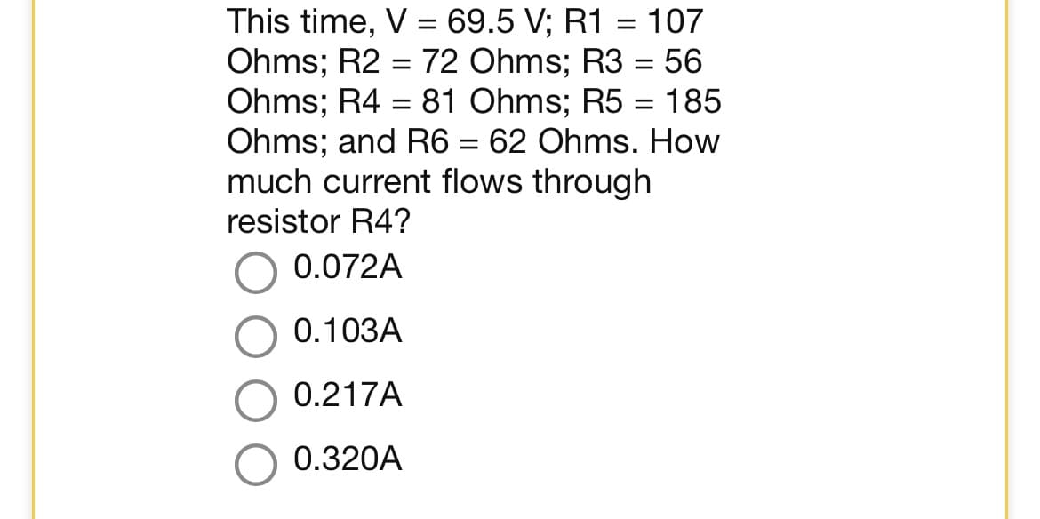 This time, V = 69.5 V; R1 = 107
Ohms; R2 = 72 Ohms; R3 = 56
Ohms; R4 81 Ohms; R5 = 185
Ohms; and R6 = 62 Ohms. How
much current flows through
=
resistor R4?
0.072A
0.103A
0.217A
0.320A