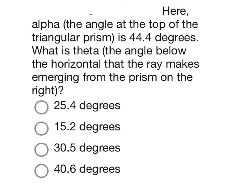 Here,
alpha (the angle at the top of the
triangular prism) is 44.4 degrees.
What is theta (the angle below
the horizontal that the ray makes
emerging from the prism on the
right)?
O 25.4 degrees
O 15.2 degrees
30.5 degrees
O 40.6 degrees