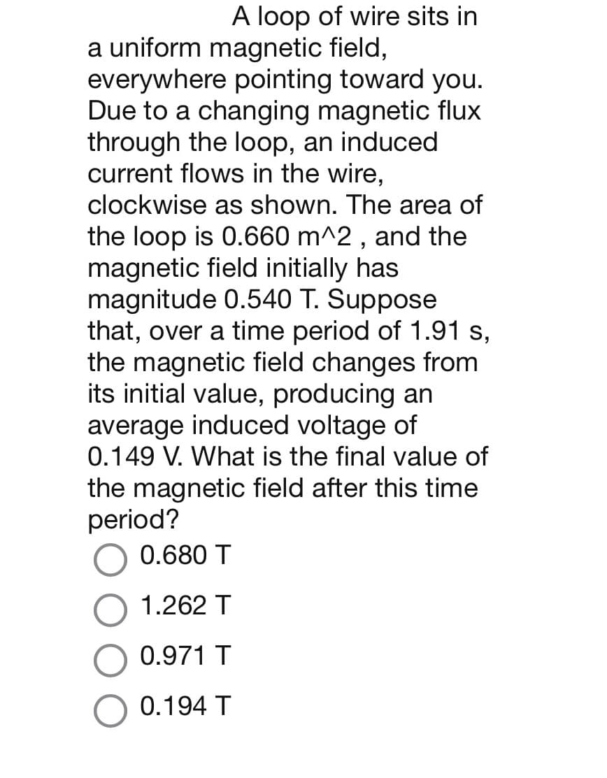 A loop of wire sits in
a uniform magnetic field,
everywhere pointing toward you.
Due to a changing magnetic flux
through the loop, an induced
current flows in the wire,
clockwise as shown. The area of
the loop is 0.660 m^2, and the
magnetic field initially has
magnitude 0.540 T. Suppose
that, over a time period of 1.91 s,
the magnetic field changes from
its initial value, producing an
average induced voltage of
0.149 V. What is the final value of
the magnetic field after this time
period?
0.680 T
1.262 T
0.971 T
0.194 T