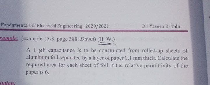 Fundamentals of Electrical Engineering 2020/2021
Dr. Yaseen H. Tahir
xample: (example 15-3, page 388, David) (H. W.)
A 1 MF capacitance is to be constructed from rolled-up sheets of
aluminum foil separated by a layer of paper 0.1 mm thick. Calculate the
required area for each sheet of foil if the relative permittivity of the
paper is 6.
Jution:

