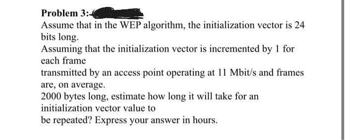Problem 3:4
Assume that in the WEP algorithm, the initialization vector is 24
bits long.
Assuming that the initialization vector is incremented by 1 for
each frame
transmitted by an access point operating at 11 Mbit/s and frames
are, on average.
2000 bytes long, estimate how long it will take for an
initialization vector value to
be repeated? Express your answer in hours.
