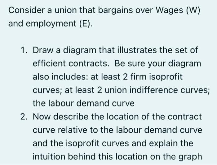 Consider a union that bargains over Wages (W)
and employment (E).
1. Draw a diagram that illustrates the set of
efficient contracts. Be sure your diagram
also includes: at least 2 firm isoprofit
curves; at least 2 union indifference curves;
the labour demand curve
2. Now describe the location of the contract
curve relative to the labour demand curve
and the isoprofit curves and explain the
intuition behind this location on the graph
