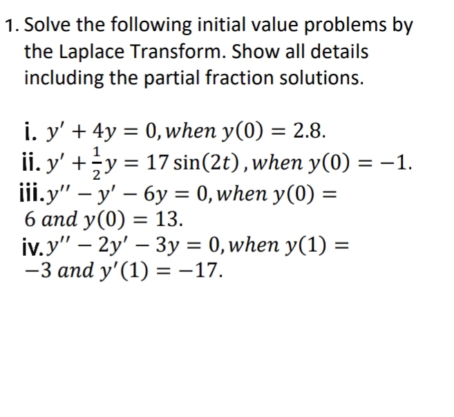 1. Solve the following initial value problems by
the Laplace Transform. Show all details
including the partial fraction solutions.
i. y' + 4y = 0, when y(0) = 2.8.
ii. y' +y = 17 sin(2t),when y(0) = –1.
iii.y" – y' – 6y = 0, when y(0) =
6 and y(0) = 13.
iv.y" – 2y' – 3y = 0,when y(1) =
-3 and y' (1) = -17.
%3D
1
%3D
-
%3D
