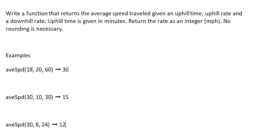 Write a function that returns the average speed traveled given an uphill time, uphill rate and
a downhill rate. Uphill time is given in minutes. Return the rate as an integer (mph). No
rounding is necessary.
Examples
aveSpd (18, 20, 60)→ 30
aveSpd (30, 10, 30)→ 15
aveSpd (30, 8, 24) → 12|