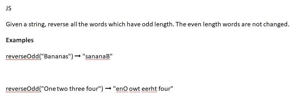 JS
Given a string, reverse all the words which have odd length. The even length words are not changed.
Examples
reverseOdd("Bananas")→ "sananaB"
reverseOdd("One two three four") → "enO owt eerht four"