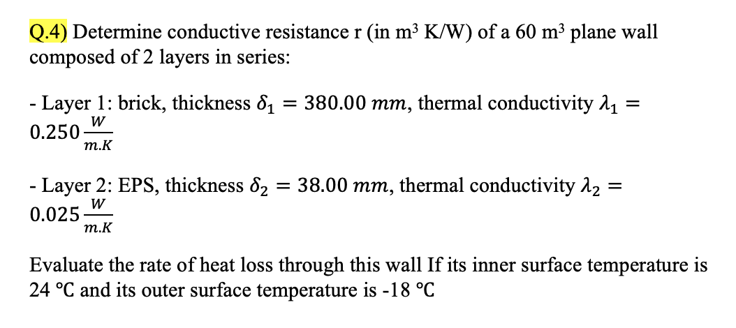 Q.4) Determine conductive resistance r (in m³ K/W) of a 60 m³ plane wall
composed of 2 layers in series:
- Layer 1: brick, thickness ₁ = 380.00 mm, thermal conductivity 2₁ =
W
0.250
m.K
- Layer 2: EPS, thickness &₂ = 38.00 mm, thermal conductivity λ₂ =
=
W
0.025
m.K
Evaluate the rate of heat loss through this wall If its inner surface temperature is
24 °C and its outer surface temperature is -18 °C
