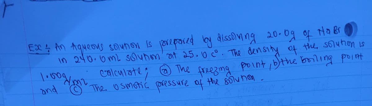EX ţ An Aqueous sounon is orepored by dissomng 20-0g of Ha Bi
in 240.0mL solunom' ot 25.0°. The density of the, soluhon is
point,bthe boiling point
calculate; @ The
freezing
ond O The osmotic pressure of the 80lv non
the soluhon
1350
