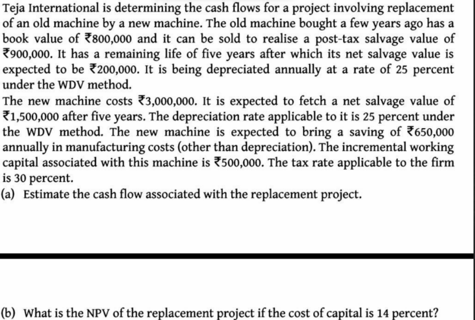 Teja International is determining the cash flows for a project involving replacement
of an old machine by a new machine. The old machine bought a
book value of 7800,000 and it can be sold to realise a post-tax salvage value of
7900,000. It has a remaining life of five years after which its net salvage value is
expected to be 200,000. It is being depreciated annually at a rate of 25 percent
under the WDV method.
few
years ago has a
The new machine costs 3,000,000. It is expected to fetch a net salvage value of
71,500,000 after five years. The depreciation rate applicable to it is 25 percent under
the WDV method. The new machine is expected to bring a saving of 7650,000
annually in manufacturing costs (other than depreciation). The incremental working
capital associated with this machine is 500,000. The tax rate applicable to the firm
is 30 percent.
(a) Estimate the cash flow associated with the replacement project.
(b) What is the NPV of the replacement project if the cost of capital is 14 percent?
