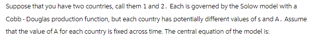 Suppose that you have two countries, call them 1 and 2. Each is governed by the Solow model with a
Cobb - Douglas production function, but each country has potentially different values of s and A. Assume
that the value of A for each country is fixed across time. The central equation of the model is: