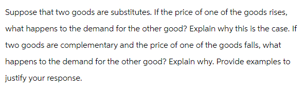 Suppose that two goods are substitutes. If the price of one of the goods rises,
what happens to the demand for the other good? Explain why this is the case. If
two goods are complementary and the price of one of the goods falls, what
happens to the demand for the other good? Explain why. Provide examples to
justify your response.
