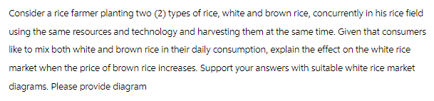 Consider a rice farmer planting two (2) types of rice, white and brown rice, concurrently in his rice field
using the same resources and technology and harvesting them at the same time. Given that consumers
like to mix both white and brown rice in their daily consumption, explain the effect on the white rice
market when the price of brown rice increases. Support your answers with suitable white rice market
diagrams. Please provide diagram
