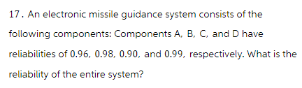 17. An electronic missile guidance system consists of the
following components: Components A, B, C, and D have
reliabilities of 0.96, 0.98, 0.90, and 0.99, respectively. What is the
reliability of the entire system?