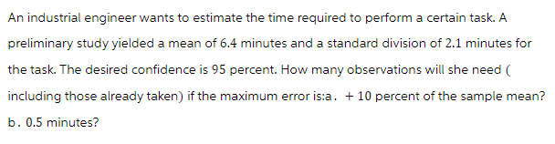 An industrial engineer wants to estimate the time required to perform a certain task. A
preliminary study yielded a mean of 6.4 minutes and a standard division of 2.1 minutes for
the task. The desired confidence is 95 percent. How many observations will she need (
including those already taken) if the maximum error is:a. + 10 percent of the sample mean?
b. 0.5 minutes?