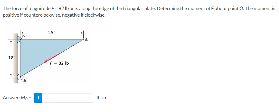 The force of magnitude F = 82 lb acts along the edge of the triangular plate. Determine the moment of F about point O. The moment is
positive if counterclockwise, negative if clockwise.
25"
A
18"
F = 82 lb
B
Answer: Mo
=
Mo
lb-in.