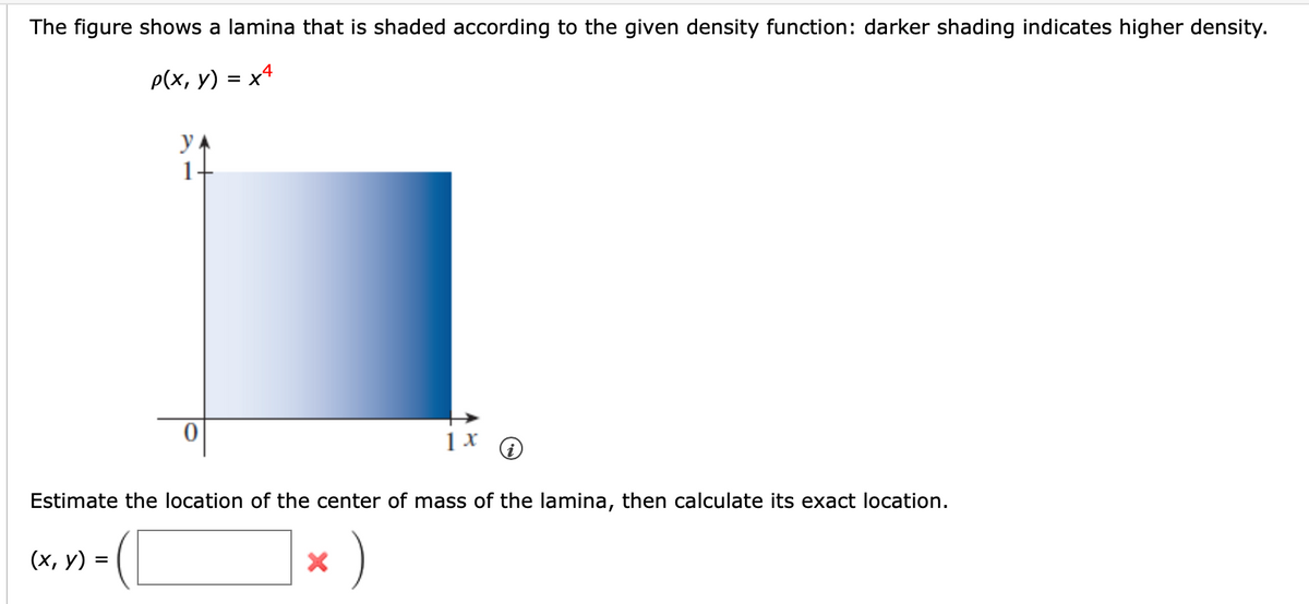 The figure shows a lamina that is shaded according to the given density function: darker shading indicates higher density.
p(x, y) = x4
y
1
(x, y) =
=
0
Estimate the location of the center of mass of the lamina, then calculate its exact location.
)
1 x
X