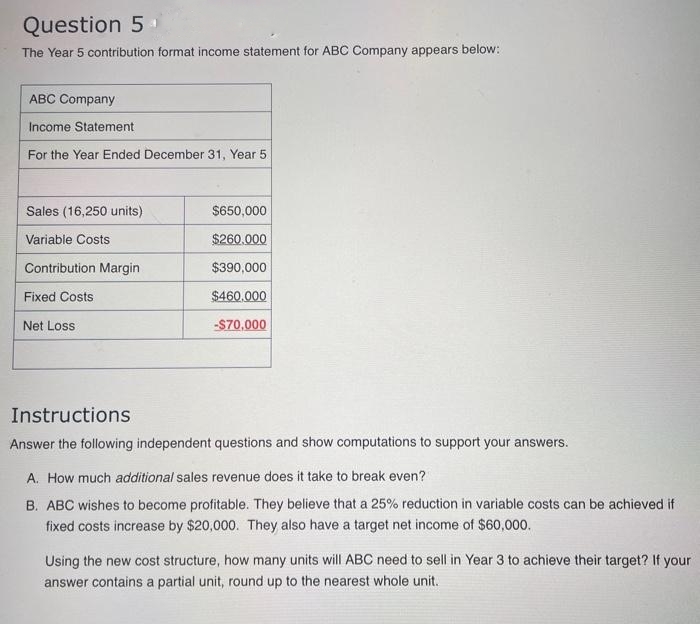 Question 5
The Year 5 contribution format income statement for ABC Company appears below:
ABC Company
Income Statement.
For the Year Ended December 31, Year 5
Sales (16,250 units)
Variable Costs
Contribution Margin
Fixed Costs
Net Loss
$650,000
$260.000
$390,000
$460.000
-$70,000
Instructions
Answer the following independent questions and show computations to support your answers.
A. How much additional sales revenue does it take to break even?
B. ABC wishes to become profitable. They believe that a 25% reduction in variable costs can be achieved if
fixed costs increase by $20,000. They also have a target net income of $60,000.
Using the new cost structure, how many units will ABC need to sell in Year 3 to achieve their target? If your
answer contains a partial unit, round up to the nearest whole unit.