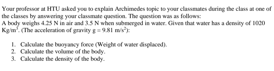Your professor at HTU asked you to explain Archimedes topic to your classmates during the class at one of
the classes by answering your classmate question. The question was as follows:
A body weighs 4.25 N in air and 3.5 N when submerged in water. Given that water has a density of 1020
Kg/m³. (The acceleration of gravity g = 9.81 m/s²):
1. Calculate the buoyancy force (Weight of water displaced).
2. Calculate the volume of the body.
3. Calculate the density of the body.
