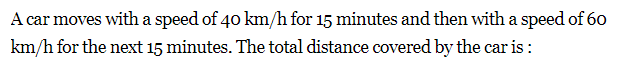 A car moves with a speed of 40 km/h for 15 minutes and then with a speed of 60
km/h for the next 15 minutes. The total distance covered by the car is :