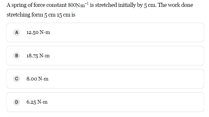 A spring of force constant 800Nm¹ is stretched initially by 5 cm. The work done
stretching form 5 cm 15 cm is
A
12.50 N-m
B
18.75 N-m
с
8.00 N-m
D
6.25 N-m