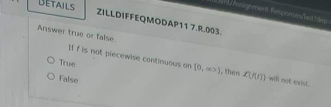 DETAILS
ZILLDIFFEQMODAP11 7.R.003.
Answer true or false..
False
/Assignment Responses/last?depa
If f is not piecewise continuous on [0, o>), then (f(t)) will not exist.
O True