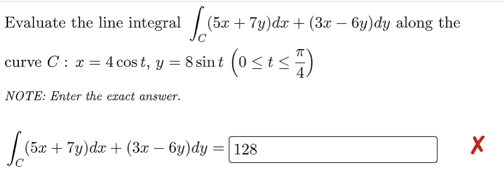 Evaluate the line integral
curve C: x = 4 cost, y
=
NOTE: Enter the exact answer.
(5x + 7y)dx + (3x − 6y)dy along the
8 sint (0 ≤ t ≤
t≤7)
[(5x
(5x + 7y)dx + (3x − 6y)dy = 128
X